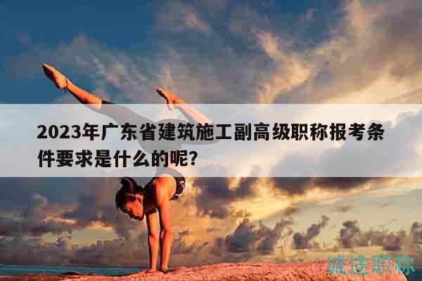 2023年廣東省建筑施工副高級職稱報考條件要求是什么的呢？
