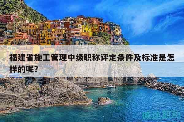福建省施工管理中級職稱評定條件及標準是怎樣的呢？