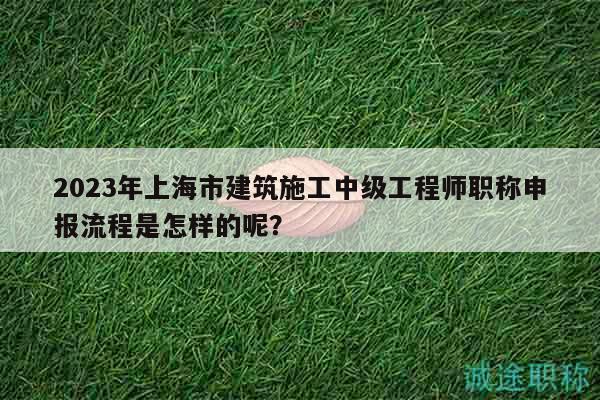 2023年上海市建筑施工中級工程師職稱申報流程是怎樣的呢？