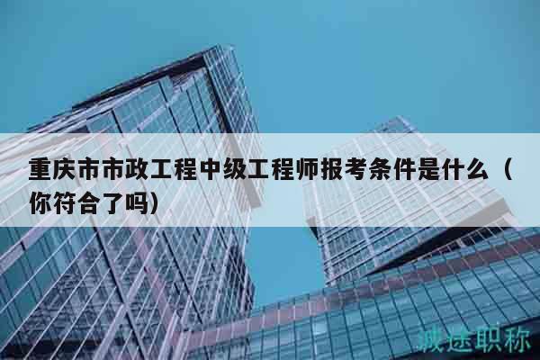 重慶市市政工程中級工程師報考條件是什么（你符合了嗎）