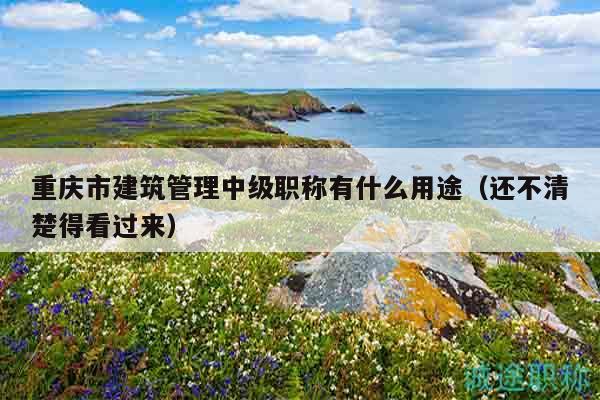 重慶市建筑管理中級職稱有什么用途（還不清楚得看過來）