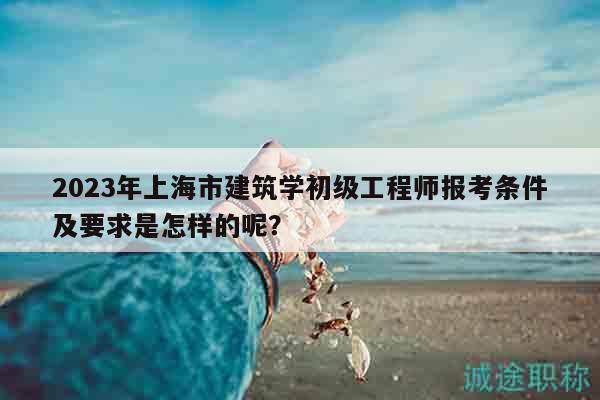 2023年上海市建筑學(xué)初級工程師報考條件及要求是怎樣的呢？
