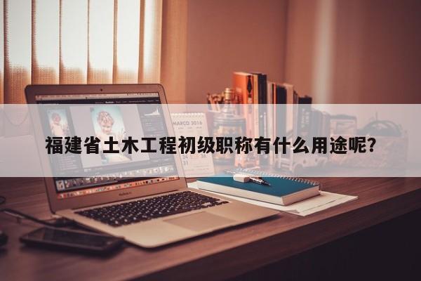 福建省土木工程初級職稱有什么用途呢？