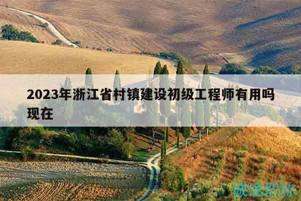 2023年浙江省村鎮(zhèn)建設(shè)初級(jí)工程師有用嗎現(xiàn)在