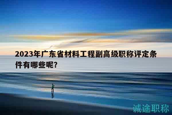 2023年廣東省材料工程副高級職稱評定條件有哪些呢？