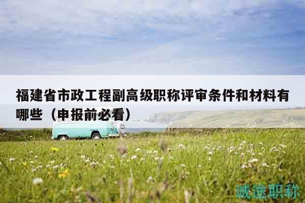 福建省市政工程副高級職稱評審條件和材料有哪些（申報前必看）