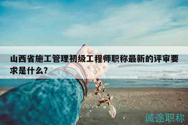 山西省施工管理初級(jí)工程師職稱(chēng)最新的評(píng)審要求是什么？