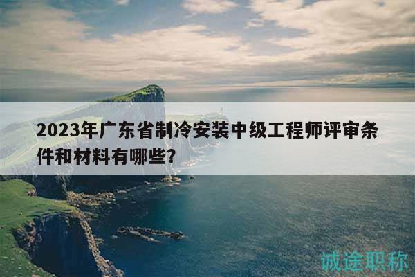 2023年廣東省制冷安裝中級(jí)工程師評(píng)審條件和材料有哪些？