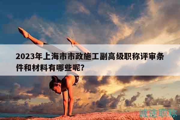2023年上海市市政施工副高級(jí)職稱(chēng)評(píng)審條件和材料有哪些呢？