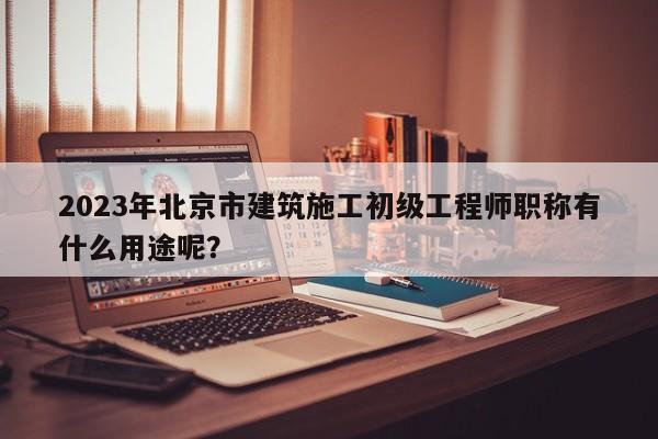 2023年北京市建筑施工初級工程師職稱有什么用途呢？