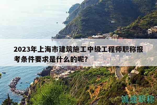 2023年上海市建筑施工中級工程師職稱報考條件要求是什么的呢？