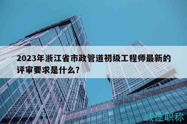 2023年浙江省市政管道初級工程師最新的評審要求是什么？