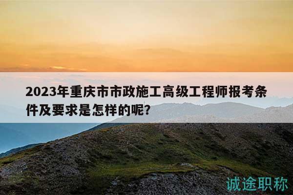 2023年重慶市市政施工高級工程師報考條件及要求是怎樣的呢？
