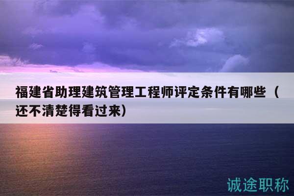 福建省助理建筑管理工程師評定條件有哪些（還不清楚得看過來）