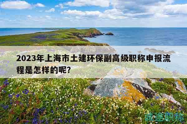 2023年上海市土建環(huán)保副高級(jí)職稱申報(bào)流程是怎樣的呢？