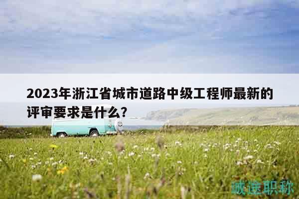 2023年浙江省城市道路中級(jí)工程師最新的評(píng)審要求是什么？