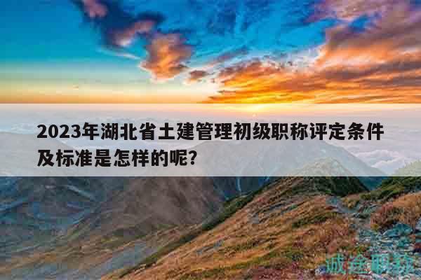 2023年湖北省土建管理初級職稱評定條件及標準是怎樣的呢？