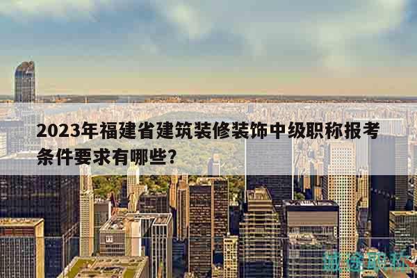 2023年福建省建筑裝修裝飾中級(jí)職稱報(bào)考條件要求有哪些？