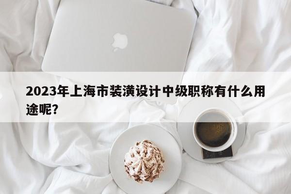 2023年上海市裝潢設(shè)計中級職稱有什么用途呢？