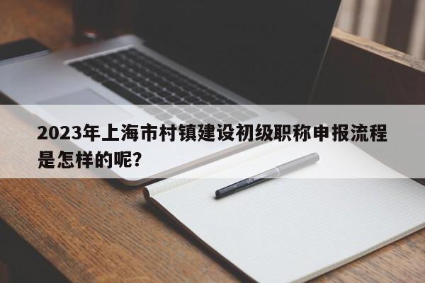 2023年上海市村鎮(zhèn)建設(shè)初級職稱申報流程是怎樣的呢？