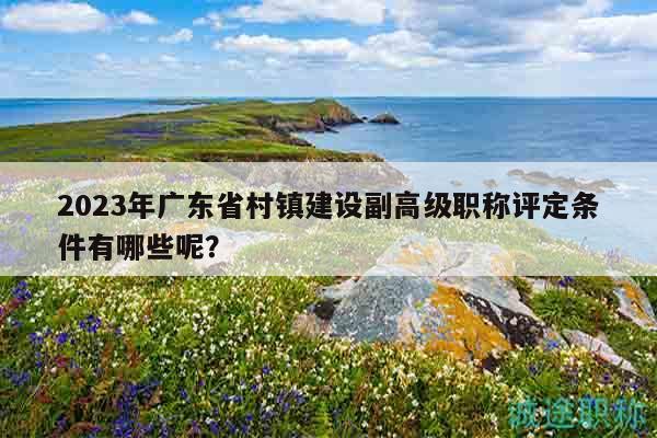 2023年廣東省村鎮(zhèn)建設(shè)副高級職稱評定條件有哪些呢？