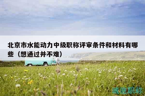 北京市水能動力中級職稱評審條件和材料有哪些（想通過并不難）