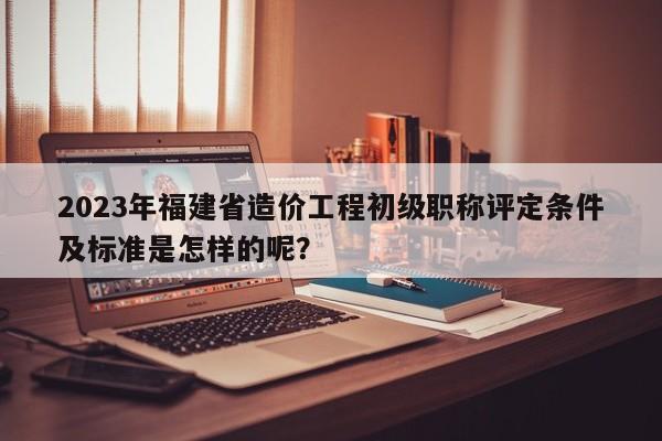 2023年福建省造價(jià)工程初級(jí)職稱評(píng)定條件及標(biāo)準(zhǔn)是怎樣的呢？