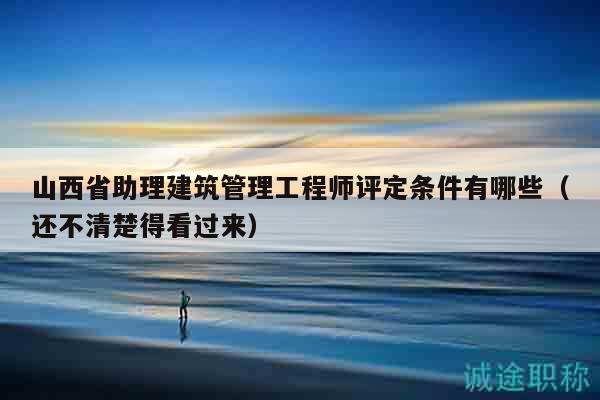 山西省助理建筑管理工程師評定條件有哪些（還不清楚得看過來）