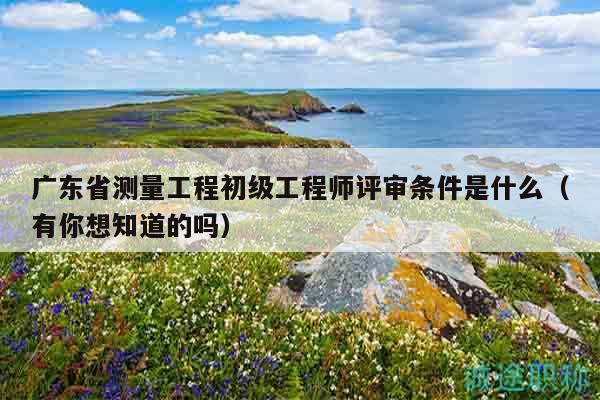 廣東省測(cè)量工程初級(jí)工程師評(píng)審條件是什么（有你想知道的嗎）