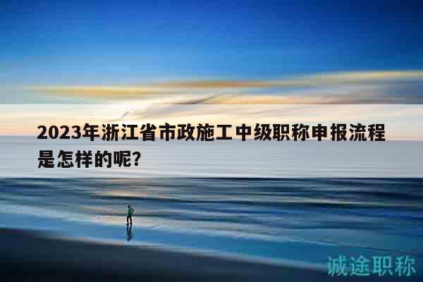 2023年浙江省市政施工中級職稱申報流程是怎樣的呢？