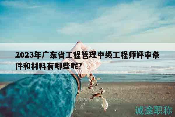 2023年廣東省工程管理中級工程師評審條件和材料有哪些呢？