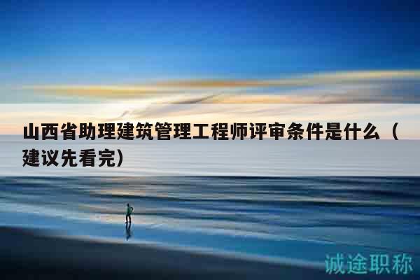 山西省助理建筑管理工程師評(píng)審條件是什么（建議先看完）