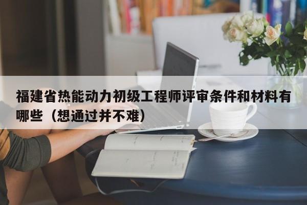 福建省熱能動(dòng)力初級工程師評審條件和材料有哪些（想通過并不難）