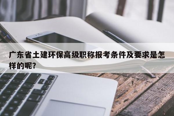 廣東省土建環(huán)保高級(jí)職稱報(bào)考條件及要求是怎樣的呢？