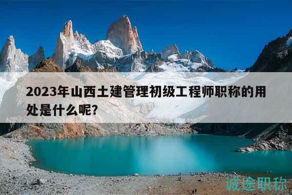 2023年山西土建管理初級(jí)工程師職稱的用處是什么呢？
