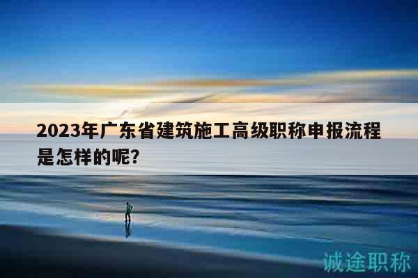 2023年廣東省建筑施工高級(jí)職稱申報(bào)流程是怎樣的呢？