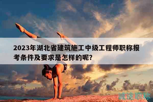 2023年湖北省建筑施工中級工程師職稱報考條件及要求是怎樣的呢？