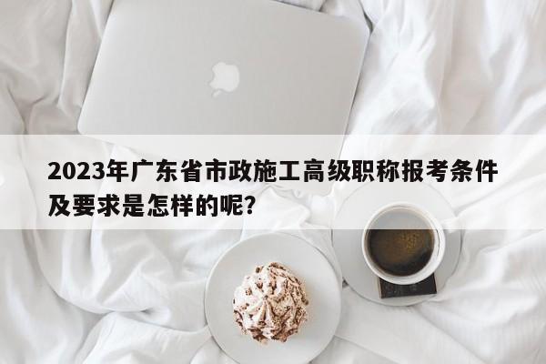 2023年廣東省市政施工高級職稱報考條件及要求是怎樣的呢？