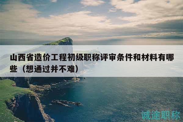 山西省造價工程初級職稱評審條件和材料有哪些（想通過并不難）