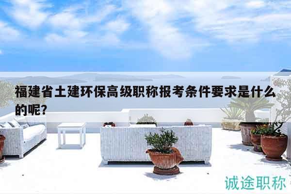 福建省土建環(huán)保高級職稱報考條件要求是什么的呢？