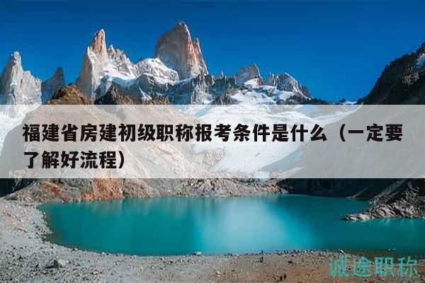 福建省房建初級職稱報考條件是什么（一定要了解好流程）