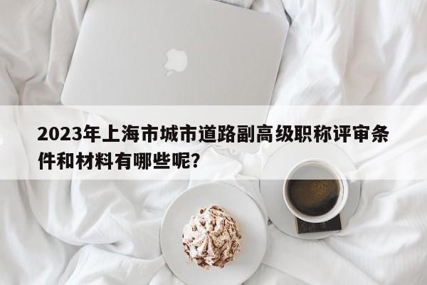 2023年上海市城市道路副高級職稱評審條件和材料有哪些呢？