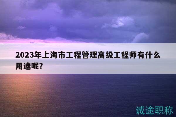 2023年上海市工程管理高級工程師有什么用途呢？