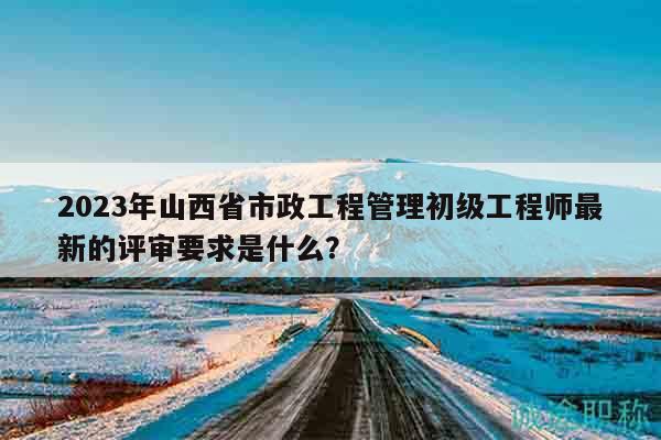 2023年山西省市政工程管理初級工程師最新的評審要求是什么？