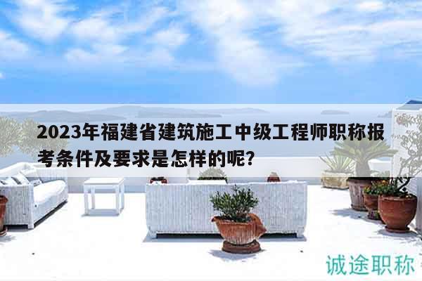 2023年福建省建筑施工中級工程師職稱報(bào)考條件及要求是怎樣的呢？