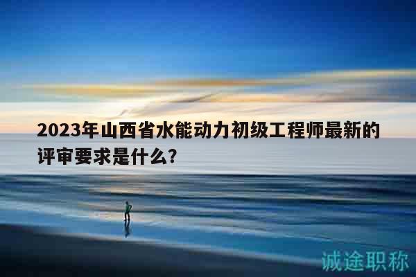 2023年山西省水能動(dòng)力初級(jí)工程師最新的評(píng)審要求是什么？