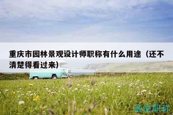 重慶市園林景觀設(shè)計(jì)師職稱有什么用途（還不清楚得看過(guò)來(lái)）