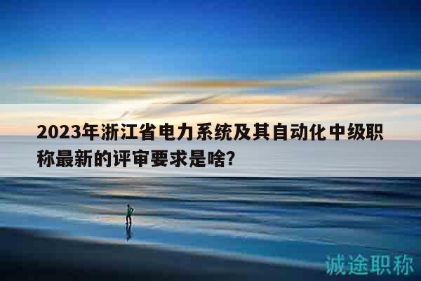 2023年浙江省電力系統(tǒng)及其自動化中級職稱最新的評審要求是啥？