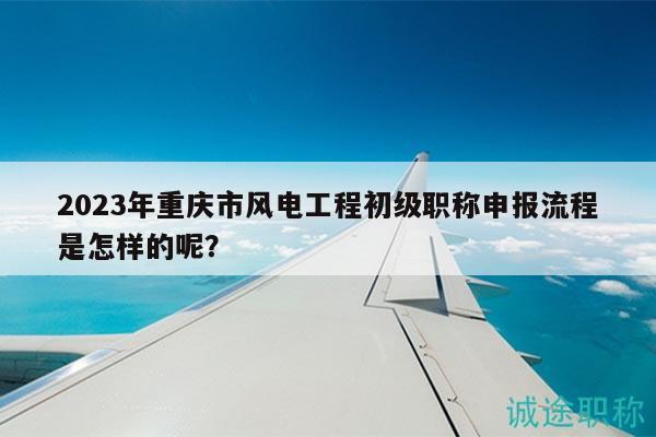 2023年重慶市風(fēng)電工程初級(jí)職稱申報(bào)流程是怎樣的呢？
