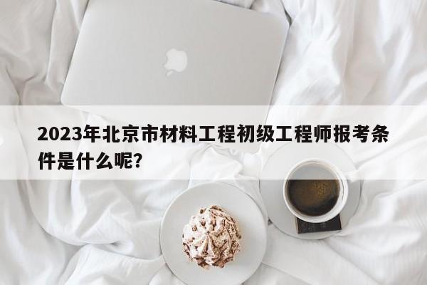 2023年北京市材料工程初級工程師報考條件是什么呢？